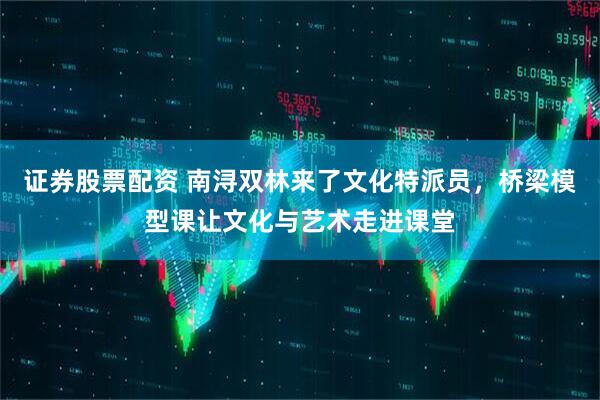 证券股票配资 南浔双林来了文化特派员，桥梁模型课让文化与艺术走进课堂