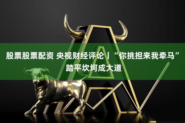 股票股票配资 央视财经评论丨“你挑担来我牵马” 踏平坎坷成大道