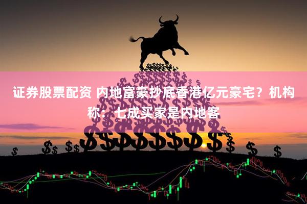 证券股票配资 内地富豪抄底香港亿元豪宅？机构称：七成买家是内地客