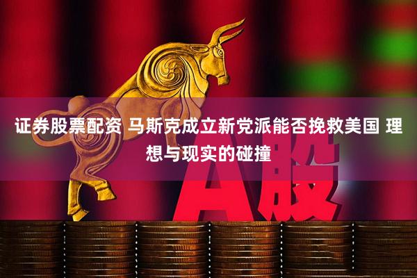 证券股票配资 马斯克成立新党派能否挽救美国 理想与现实的碰撞