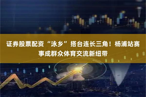 证券股票配资 “泳乡” 搭台连长三角！杨浦站赛事成群众体育交流新纽带