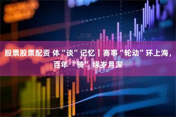 股票股票配资 体“谈”记忆｜赛事“轮动”环上海，百年 “骑” 缘岁月深