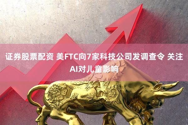 证券股票配资 美FTC向7家科技公司发调查令 关注AI对儿童影响