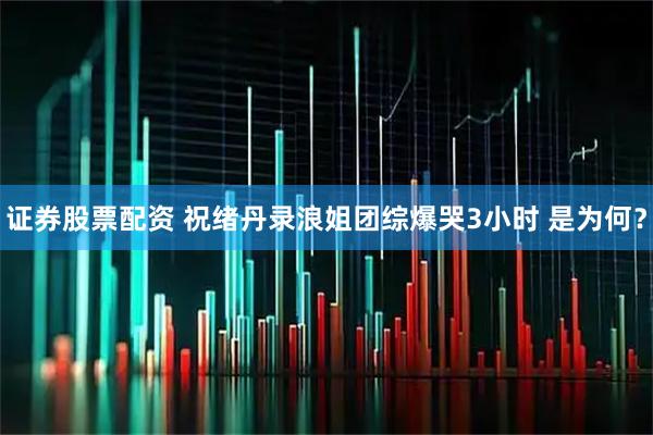 证券股票配资 祝绪丹录浪姐团综爆哭3小时 是为何？