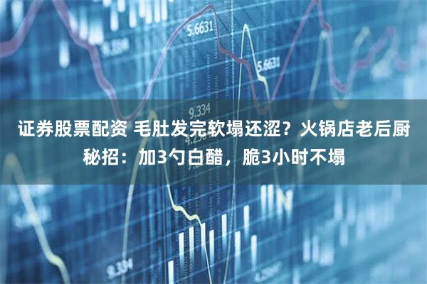 证券股票配资 毛肚发完软塌还涩？火锅店老后厨秘招：加3勺白醋，脆3小时不塌