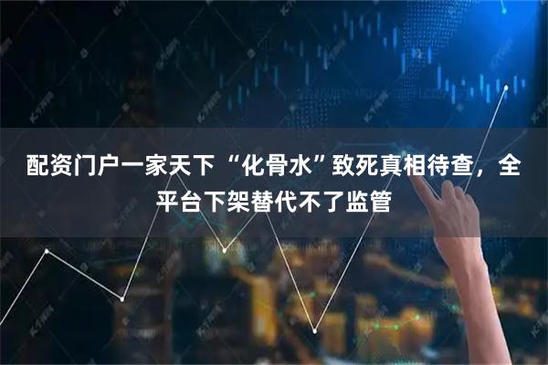 配资门户一家天下 “化骨水”致死真相待查，全平台下架替代不了监管