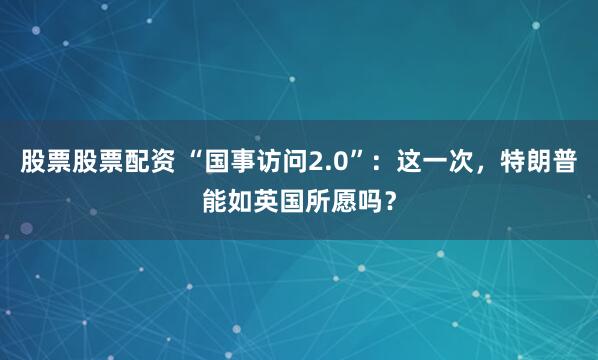股票股票配资 “国事访问2.0”：这一次，特朗普能如英国所愿吗？