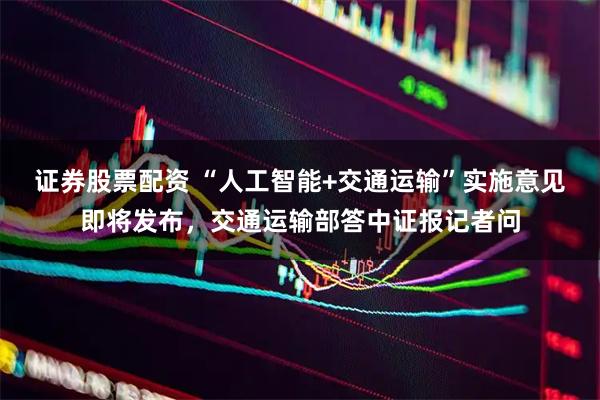证券股票配资 “人工智能+交通运输”实施意见即将发布，交通运输部答中证报记者问
