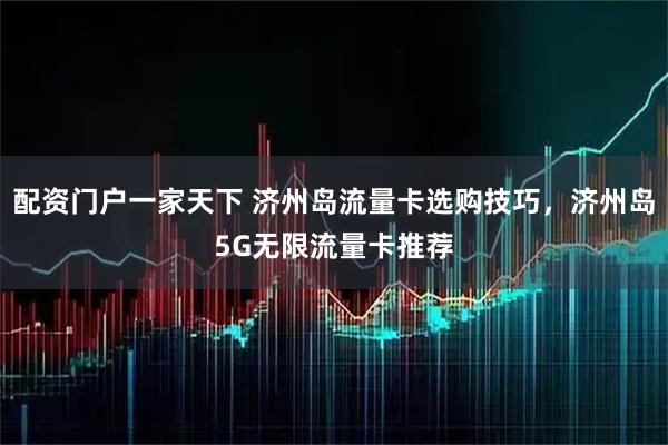 配资门户一家天下 济州岛流量卡选购技巧，济州岛5G无限流量卡推荐