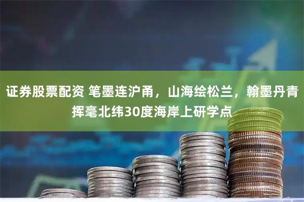 证券股票配资 笔墨连沪甬，山海绘松兰，翰墨丹青挥毫北纬30度海岸上研学点