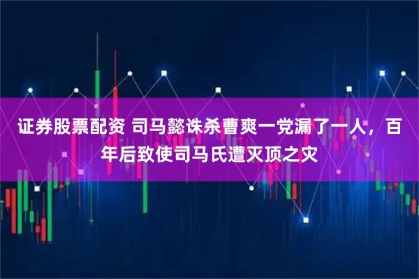 证券股票配资 司马懿诛杀曹爽一党漏了一人，百年后致使司马氏遭灭顶之灾