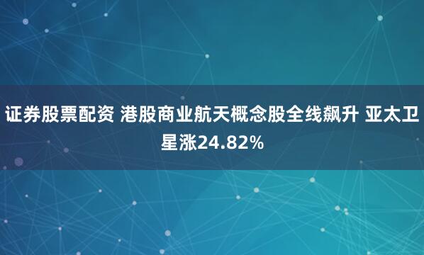 证券股票配资 港股商业航天概念股全线飙升 亚太卫星涨24.82%