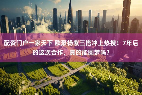 配资门户一家天下 欧豪杨紫三搭冲上热搜！7年后的这次合作，真的能圆梦吗？