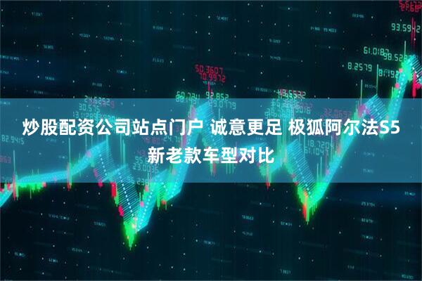 炒股配资公司站点门户 诚意更足 极狐阿尔法S5新老款车型对比