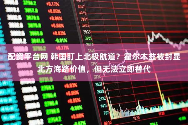 配资平台网 韩国盯上北极航道？霍尔木兹被封显北方海路价值，但无法立即替代