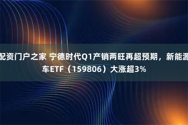 配资门户之家 宁德时代Q1产销两旺再超预期，新能源车ETF（159806）大涨超3%