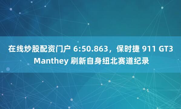 在线炒股配资门户 6:50.863，保时捷 911 GT3 Manthey 刷新自身纽北赛道纪录