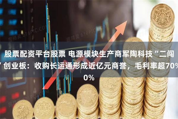 股票配资平台股票 电源模块生产商军陶科技“二闯”创业板：收购长运通形成近亿元商誉，毛利率超70%