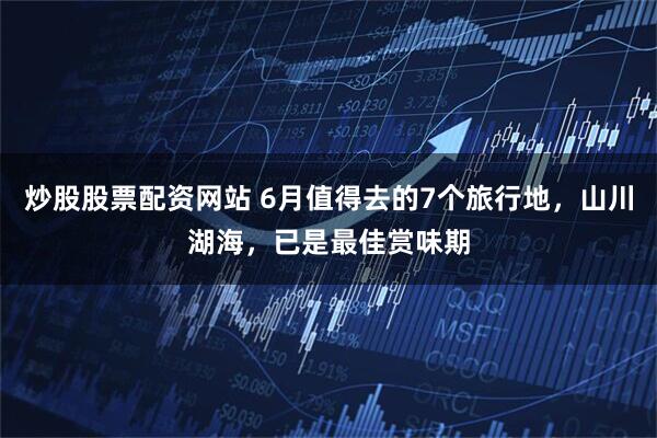 炒股股票配资网站 6月值得去的7个旅行地，山川湖海，已是最佳赏味期