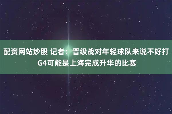 配资网站炒股 记者：晋级战对年轻球队来说不好打 G4可能是上海完成升华的比赛