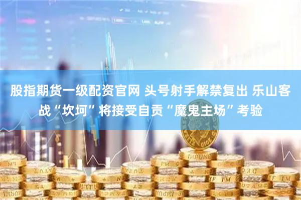 股指期货一级配资官网 头号射手解禁复出 乐山客战“坎坷”将接受自贡“魔鬼主场”考验