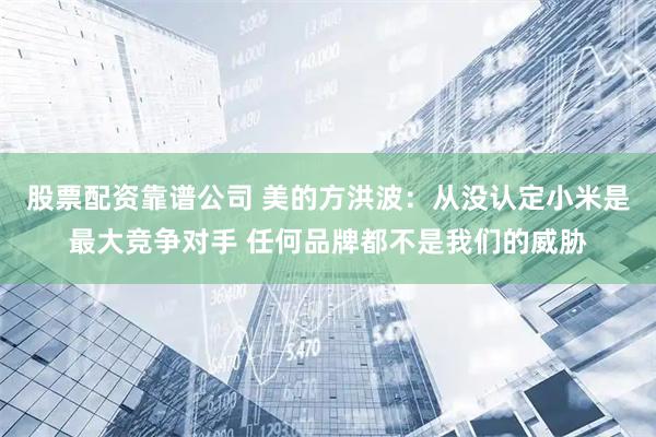 股票配资靠谱公司 美的方洪波：从没认定小米是最大竞争对手 任何品牌都不是我们的威胁