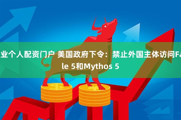 专业个人配资门户 美国政府下令：禁止外国主体访问Fable 5和Mythos 5
