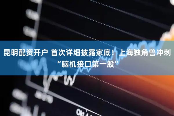 昆明配资开户 首次详细披露家底！上海独角兽冲刺“脑机接口第一股”